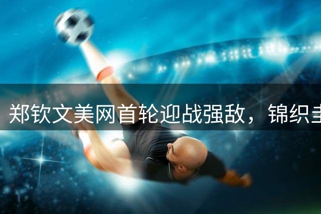 郑钦文美网首轮迎战强敌，锦织圭感叹亚洲网球后继乏力